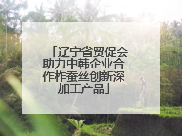 辽宁省贸促会助力中韩企业合作柞蚕丝创新深加工产品